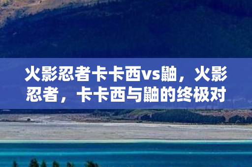 火影忍者卡卡西vs鼬，火影忍者，卡卡西与鼬的终极对决