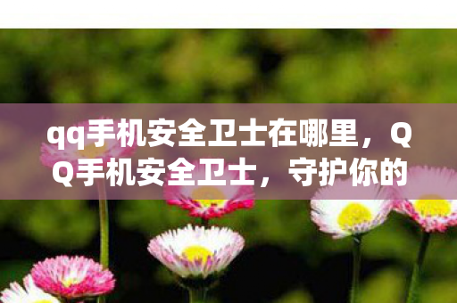 qq手机安全卫士在哪里,QQ手机安全卫士,守护你的数字生活 qq手机安全卫士在哪里,QQ手机安全卫士,守护你的数字生活