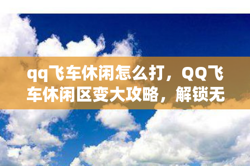 qq飞车休闲怎么打,QQ飞车休闲区变大攻略,解锁无限可能的休闲新体验 qq飞车休闲怎么打,QQ飞车休闲区变大攻略,解锁无限可能的休闲新体验