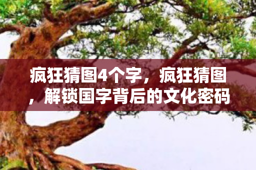 疯狂猜图4个字，疯狂猜图，解锁国字背后的文化密码