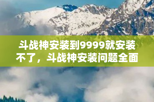 斗战神安装到9999就安装不了，斗战神安装问题全面解析与解决指南