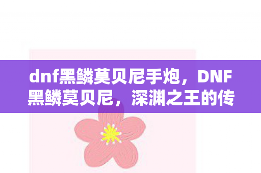 dnf黑鳞莫贝尼手炮,DNF黑鳞莫贝尼,深渊之王的传奇故事 dnf黑鳞莫贝尼手炮,DNF黑鳞莫贝尼,深渊之王的传奇故事