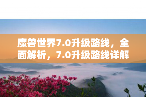魔兽世界7.0升级路线,全面解析,7.0升级路线详解 魔兽世界7.0升级路线,全面解析,7.0升级路线详解