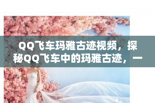 QQ飞车玛雅古迹视频,探秘QQ飞车中的玛雅古迹,一场虚拟与现实的奇妙之旅 QQ飞车玛雅古迹视频,探秘QQ飞车中的玛雅古迹,一场虚拟与现实的奇妙之旅