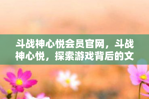斗战神心悦会员官网，斗战神心悦，探索游戏背后的文化深度
