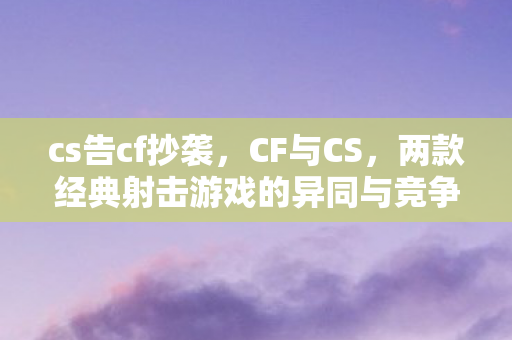 cs告cf抄袭，CF与CS，两款经典射击游戏的异同与竞争