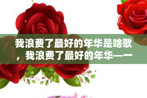 我浪费了最好的年华是啥歌，我浪费了最好的年华—一首触动心灵的歌曲背后的故事