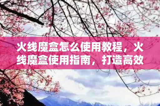 火线魔盒怎么使用教程，火线魔盒使用指南，打造高效游戏直播与互动体验