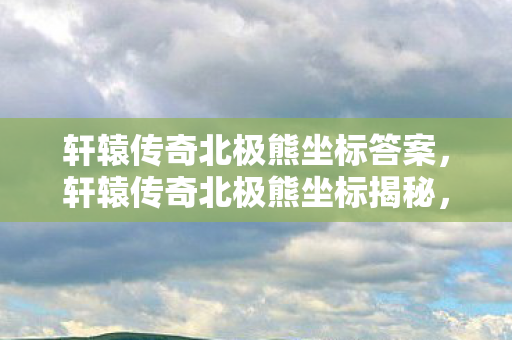 轩辕传奇北极熊坐标答案,轩辕传奇北极熊坐标揭秘,探寻游戏中的神秘生物 轩辕传奇北极熊坐标答案,轩辕传奇北极熊坐标揭秘,探寻游戏中的神秘生物
