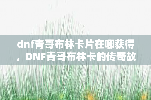 dnf青哥布林卡片在哪获得，DNF青哥布林卡的传奇故事与游戏文化解析
