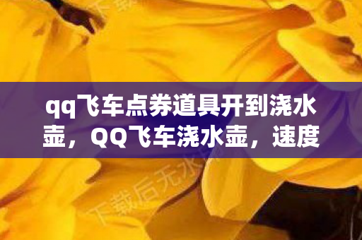 qq飞车点券道具开到浇水壶,QQ飞车浇水壶,速度与激情的另类诠释 qq飞车点券道具开到浇水壶,QQ飞车浇水壶,速度与激情的另类诠释