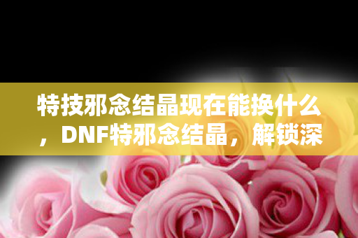 特技邪念结晶现在能换什么，DNF特邪念结晶，解锁深渊之力的神秘钥匙