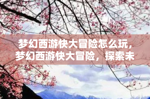 梦幻西游快大冒险怎么玩,梦幻西游快大冒险,探索未知,挑战极限 梦幻西游快大冒险怎么玩,梦幻西游快大冒险,探索未知,挑战极限