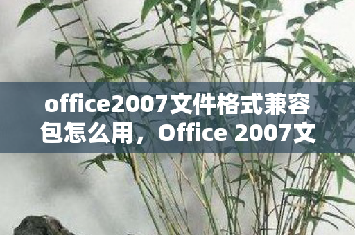 office2007文件格式兼容包怎么用，Office 2007文件格式兼容包，解决文件兼容性问题的重要工具