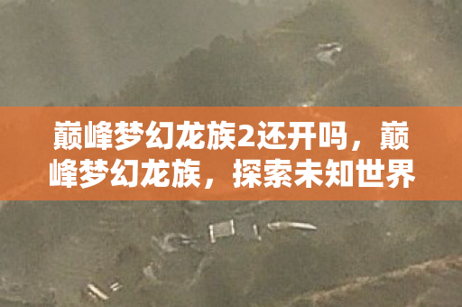 巅峰梦幻龙族2还开吗，巅峰梦幻龙族，探索未知世界的奇幻之旅