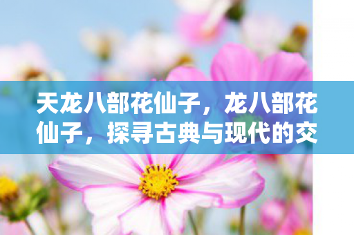 天龙八部花仙子,龙八部花仙子,探寻古典与现代的交融之美 天龙八部花仙子,龙八部花仙子,探寻古典与现代的交融之美