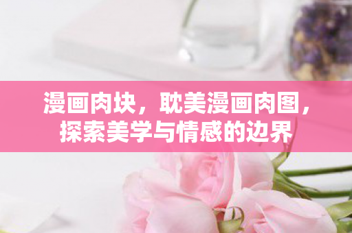 漫画肉块，耽美漫画肉图，探索美学与情感的边界