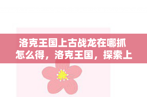 洛克王国上古战龙在哪抓 怎么得，洛克王国，探索上古战龙的神秘踪迹