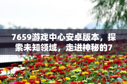 7659游戏中心安卓版本，探索未知领域，走进神秘的7659游戏中心