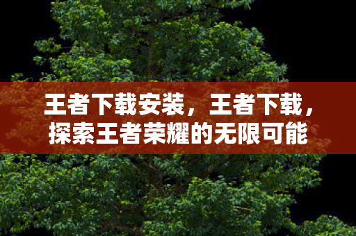王者下载安装，王者下载，探索王者荣耀的无限可能