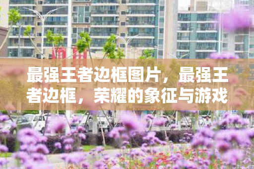 最强王者边框图片，最强王者边框，荣耀的象征与游戏精神的体现