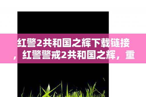 红警2共和国之辉下载链接，红警警戒2共和国之辉，重温经典，寻找下载地址