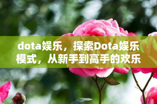 dota娱乐，探索Dota娱乐模式，从新手到高手的欢乐之旅