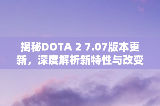 揭秘DOTA 2 7.07版本更新，深度解析新特性与改变