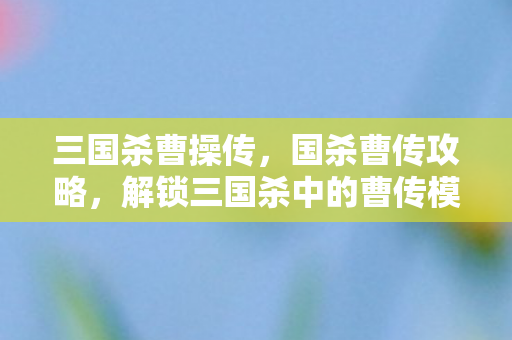 三国杀曹操传，国杀曹传攻略，解锁三国杀中的曹传模式