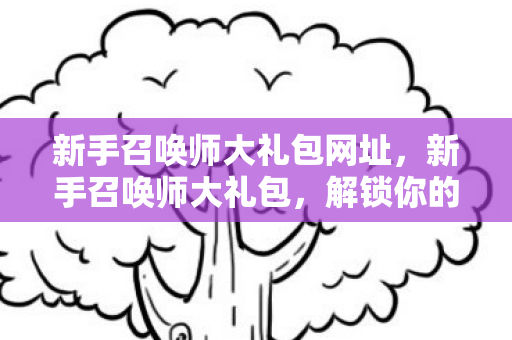 新手召唤师大礼包网址，新手召唤师大礼包，解锁你的本命英雄