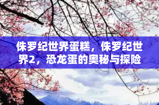 侏罗纪世界蛋糕，侏罗纪世界2，恐龙蛋的奥秘与探险