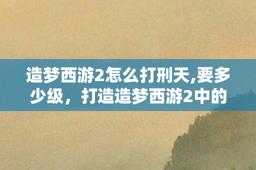造梦西游2怎么打刑天,要多少级，打造造梦西游2中的刑天攻略
