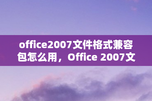 office2007文件格式兼容包怎么用，Office 2007文件格式兼容包，解决文件兼容性问题的重要工具