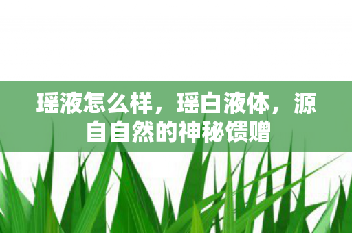 瑶液怎么样,瑶白液体,源自自然的神秘馈赠 瑶液怎么样,瑶白液体,源自自然的神秘馈赠