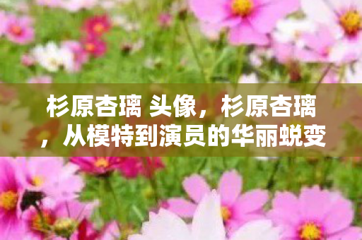 杉原杏璃 头像，杉原杏璃，从模特到演员的华丽蜕变