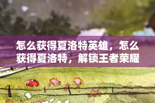 怎么获得夏洛特英雄,怎么获得夏洛特,解锁王者荣耀中的传奇英雄 怎么获得夏洛特英雄,怎么获得夏洛特,解锁王者荣耀中的传奇英雄