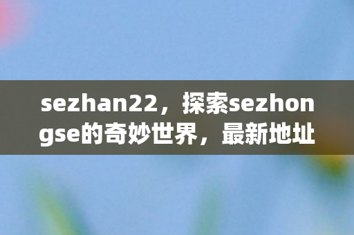 sezhan22，探索sezhongse的奇妙世界，最新地址与精彩内容揭秘