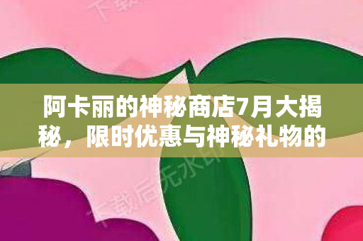 阿卡丽的神秘商店7月大揭秘，限时优惠与神秘礼物的诱惑
