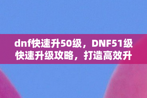 dnf快速升50级，DNF51级快速升级攻略，打造高效升级路线