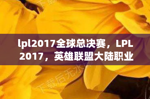 lpl2017全球总决赛，LPL 2017，英雄联盟大陆职业联赛的辉煌一年