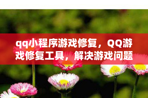 qq小程序游戏修复，QQ游戏修复工具，解决游戏问题的得力助手