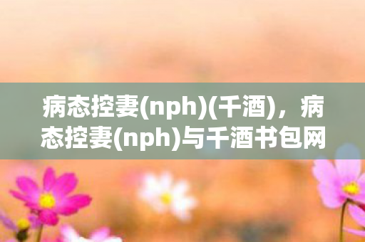 病态控妻(nph)(千酒),病态控妻(nph)与千酒书包网,探索网络文学中的情感与伦理边界 病态控妻(nph)(千酒),病态控妻(nph)与千酒书包网,探索网络文学中的情感与伦理边界