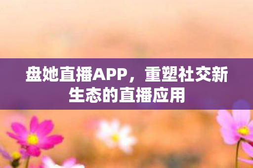 盘她直播APP,重塑社交新生态的直播应用 盘她直播APP,重塑社交新生态的直播应用