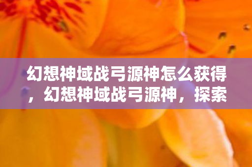 幻想神域战弓源神怎么获得，幻想神域战弓源神，探索神秘世界的终极武器