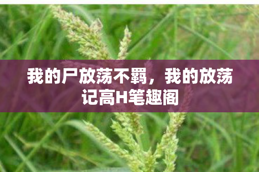 我的尸放荡不羁,我的放荡记高H笔趣阁 我的尸放荡不羁,我的放荡记高H笔趣阁