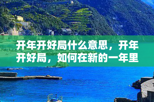 开年开好局什么意思，开年开好局，如何在新的一年里实现个人与职业的飞跃