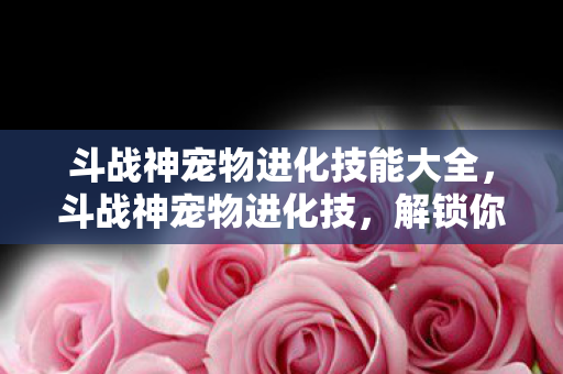 斗战神宠物进化技能大全，斗战神宠物进化技，解锁你的战斗伙伴新潜能