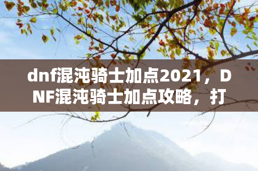 dnf混沌骑士加点2021，DNF混沌骑士加点攻略，打造最强混沌骑士