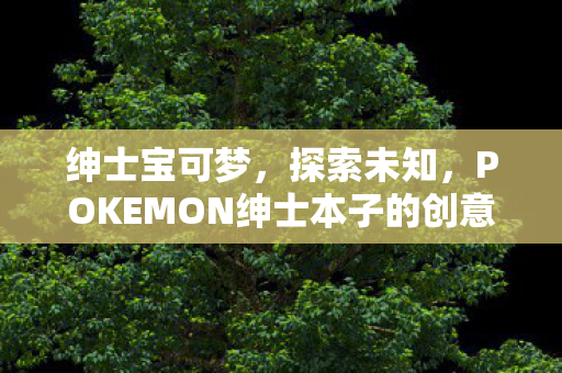 绅士宝可梦,探索未知,POKEMON绅士本子的创意与想象 绅士宝可梦,探索未知,POKEMON绅士本子的创意与想象