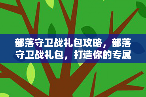 部落守卫战礼包攻略,部落守卫战礼包,打造你的专属战斗阵容 部落守卫战礼包攻略,部落守卫战礼包,打造你的专属战斗阵容